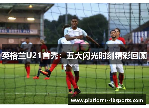 英格兰U21首秀：五大闪光时刻精彩回顾