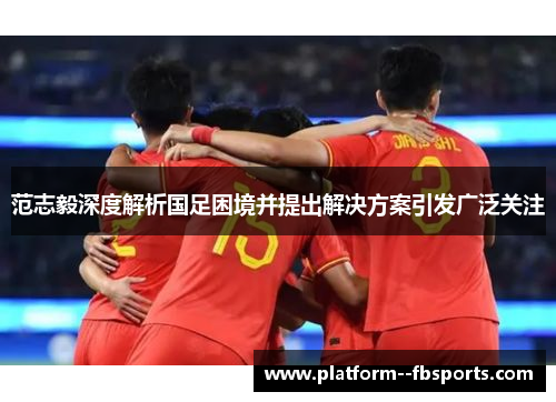 范志毅深度解析国足困境并提出解决方案引发广泛关注