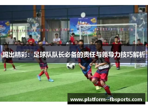踢出精彩：足球队队长必备的责任与领导力技巧解析