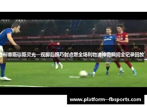 柯蒂斯琼斯灵光一现脚后跟巧射点燃全场利物浦神奇瞬间全记录回放