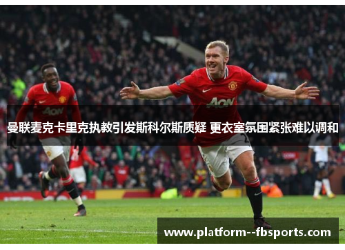 曼联麦克卡里克执教引发斯科尔斯质疑 更衣室氛围紧张难以调和